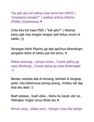 Tau gak aku tuh paling suka sama hari KAMIS |
"emangnya kenapa?" | soalnya artinya (KA)mu
(Mi)liku (S)elamanya ♥

Cinta kita tuh kaya PSSI | "kok gitu?" | Abisnya
kamu gak mau lengser-lengser jadi ketua umum di
hatiku :))


Serangan listrik Pikachu ga ada apa2nya dibandingin
sengatan listrik di hatiku pas liat kamu. ♥

Makan kemangi , campur terasi , Cewek paling ga
suka dibohongi , Cowok paling ga suka diinterogasi
:'(

Bandar narkoba ada di kemang, berhasil di tangkap
polisi. kita ketemunya jarang-jarang, rinduku tak lagi
bisa aku atasi :'(

Buah pepaya , buah duku , Kamu itu kayak ular ya ,
Melingker lingker terus dihati aku ♥

Minum sirup , diatas parit , Dengan cinta kita belajar
 