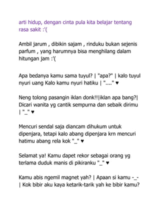 arti hidup, dengan cinta pula kita belajar tentang
rasa sakit :'(

Ambil jarum , dibikin sajam , rinduku bukan sejenis
parfum , yang harumnya bisa menghilang dalam
hitungan jam :'(


Apa bedanya kamu sama tuyul? | "apa?" | kalo tuyul
nyuri uang Kalo kamu nyuri hatiku | "...." ♥

Neng tolong pasangin iklan donk!!|iklan apa bang?|
Dicari wanita yg cantik sempurna dan sebaik dirimu
| "_" ♥

Mencuri sendal saja diancam dihukum untuk
dipenjara, tetapi kalo abang dipenjara krn mencuri
hatimu abang rela kok "_" ♥

Selamat ya! Kamu dapet rekor sebagai orang yg
terlama duduk manis di pikiranku "_" ♥

Kamu abis ngemil magnet yah? | Apaan si kamu -_-
| Kok bibir aku kaya ketarik-tarik yah ke bibir kamu?
 
