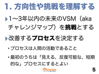 1. 方向性や挑戦を理解する
‣1∼3年以内の未来のVSM（aka
チャレンジマップ）を挑戦とする
‣改善するプロセスを決定する
•プロセスは人間の活動であること
•最初のうちは「見える、反復可能な、短期
的な」プロセスにするとよい
5
 