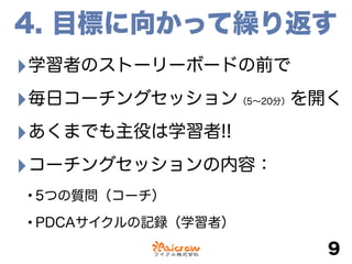 4. 目標に向かって繰り返す
‣学習者のストーリーボードの前で
‣毎日コーチングセッション（5∼20分）を開く
‣あくまでも主役は学習者!!
‣コーチングセッションの内容：
•5つの質問（コーチ）
•PDCAサイクルの記録（学習者）
9
 