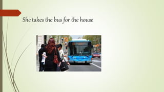 She takes the bus for the house
 