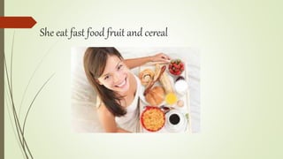 She eat fast food fruit and cereal
 