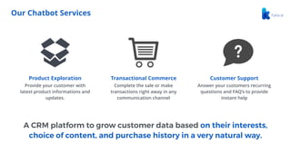 A CRM platform to grow customer data based on their interests,
choice of content, and purchase history in a very natural way.
Our Chatbot Services
Product Exploration
Provide your customer with
latest product informations and
updates.
Transactional Commerce
Complete the sale or make
transactions right away in any
communication channel
Customer Support
Answer your customers recurring
questions and FAQ’s to provide
instant help
 