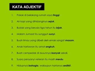 KATA ADJEKTIF

1.   Pokok di belakang rumah saya tinggi.

2.   Air kopi yang dihidanginya sejuk.

3.   Budak yang berusia tiga tahun itu bijak.

4.   Malam Jumaat itu sungguh sunyi.

5.   Buah limau yang dibeli oleh emak sangat masam.

6.   Anak hartawan itu amat angkuh.

7.   Buah cempedak di dusunnya banyak sekali.

8.   Suara penyanyi veteran itu masih merdu.

9.   Hidupnya bahagia, walaupun hartanya sedikit.
 
