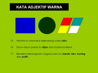 KATA ADJEKTIF WARNA




15.   Wanita itu memakai selendang sutera biru.

16.   Daun-daun pokok itu hijau dan buahnya lebat.

17.   Bendera kebangsaan negara baru itu merah, biru, kuning
      dan putih.
 