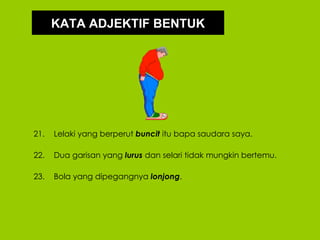 KATA ADJEKTIF BENTUK




21.   Lelaki yang berperut buncit itu bapa saudara saya.

22.   Dua garisan yang lurus dan selari tidak mungkin bertemu.

23.   Bola yang dipegangnya lonjong.
 