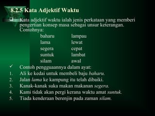 8.2.5 Kata Adjektif Waktu
 Kata adjektif waktu ialah jenis perkataan yang memberi
pengertian konsep masa sebagai unsur keterangan.
Contohnya:
baharu lampau
lama lewat
segera cepat
suntuk lambat
silam awal
 Contoh pengguaannya dalam ayat:
1. Ali ke kedai untuk membeli baju baharu.
2. Jalan lama ke kampung itu telah dibaiki.
3. Kanak-kanak suka makan makanan segera.
4. Kami tidak akan pergi kerana waktu amat suntuk.
5. Tiada kenderaan berenjin pada zaman silam.
 
