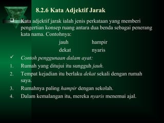 8.2.6 Kata Adjektif Jarak
 Kata adjektif jarak ialah jenis perkataan yang memberi
pengertian konsep ruang antara dua benda sebagai penerang
kata nama. Contohnya:
jauh hampir
dekat nyaris
 Contoh penggunaan dalam ayat:
1. Rumah yang ditujui itu sungguh jauh.
2. Tempat kejadian itu berlaku dekat sekali dengan rumah
saya.
3. Rumahnya paling hampir dengan sekolah.
4. Dalam kemalangan itu, mereka nyaris menemui ajal.
 