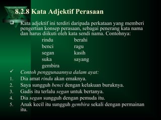 8.2.8 Kata Adjektif Perasaan
 Kata adjektif ini terdiri daripada perkataan yang memberi
pengertian konsep perasaan, sebagai penerang kata nama
dan harus diikuti oleh kata sendi nama. Contohnya:
rindu berahi
benci ragu
segan kasih
suka sayang
gembira
 Contoh penggunaannya dalam ayat:
1. Dia amat rindu akan emaknya.
2. Saya sungguh benci dengan kelakuan buruknya.
3. Gadis itu terlalu segan untuk bertanya.
4. Dia segan sungguh dengan pemuda itu.
5. Anak kecil itu sungguh gembira sekali dengan permainan
itu.
 
