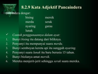 8.2.9 Kata Adjektif Pancaindera
(iii) Indera dengar:
bising mersik
merdu serak
nyaring garau
lunak
 Contoh penggunaannya dalam ayat:
1. Bunyi bising itu datang dari biliknya.
2. Penyanyi itu mempunyai suara merdu.
3. Bunyi semboyan kereta api itu sungguh nyaring.
4. Penyanyi suara lunak itu baru berusia 15 tahun.
5. Bunyi biolanya amat mersik.
6. Mereka menjerit-jerit sehingga serak suara mereka.
 