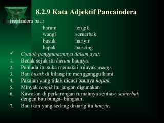 8.2.9 Kata Adjektif Pancaindera
(iv) Indera bau:
harum tengik
wangi semerbak
busuk hanyir
hapak hancing
 Contoh penggunaannya dalam ayat:
1. Bedak sejuk itu harum baunya.
2. Pemuda itu suka memakai minyak wangi.
3. Bau busuk di kilang itu mengganggu kami.
4. Pakaian yang tidak dicuci baunya hapak.
5. Minyak tengik itu jangan digunakan
6. Kawasan di perkarangan rumahnya sentiasa semerbak
dengan bau bunga- bungaan.
7. Bau ikan yang sedang disiang itu hanyir.
 