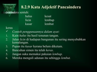 8.2.9 Kata Adjektif Pancaindera
(v) Indera sentuh:
halus kesat
licin lembap
kasar lembut
keras
 Contoh penggunaannya dalam ayat:
1. Kain halus itu hasil tenunan tangan.
2. Jalan licin di hadapan bangunan itu sering menyebabkan
kemalangan.
3. Papan itu kasar kerana belum diketam.
4. Bancuhan simen itu telah keras.
5. Jangan suka memakai pakaian lembap.
6. Mereka menguli adunan itu sehingga lembut.
 