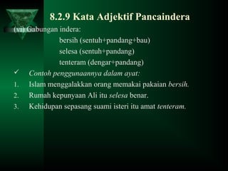 8.2.9 Kata Adjektif Pancaindera
(vi) Gabungan indera:
bersih (sentuh+pandang+bau)
selesa (sentuh+pandang)
tenteram (dengar+pandang)
 Contoh penggunaannya dalam ayat:
1. Islam menggalakkan orang memakai pakaian bersih.
2. Rumah kepunyaan Ali itu selesa benar.
3. Kehidupan sepasang suami isteri itu amat tenteram.
 