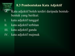 8.3 Pembentukan Kata Adjektif
 Kata adjektif boleh terdiri daripada bentuk-
bentuk yang berikut:
I. kata adjektif tunggal
II. kata adjektif terbitan
III. kata adjektif ganda
IV. kata adjektif majmuk
 