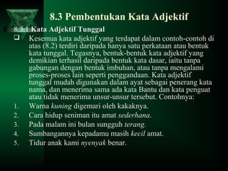 8.3 Pembentukan Kata Adjektif
8.3.1 Kata Adjektif Tunggal
 Kesemua kata adjektif yang terdapat dalam contoh-contoh di
atas (8.2) terdiri daripada hanya satu perkataan atau bentuk
kata tunggal. Tegasnya, bentuk-bentuk kata adjektif yang
demikian terhasil daripada bentuk kata dasar, iaitu tanpa
gabungan dengan bentuk imbuhan, atau tanpa mengalami
proses-proses lain seperti penggandaan. Kata adjektif
tunggal mudah digunakan dalam ayat sebagai penerang kata
nama, dan menerima sama ada kata Bantu dan kata penguat
atau tidak menerima unsur-unsur tersebut. Contohnya:
1. Warna kuning digemari oleh kakaknya.
2. Cara hidup seniman itu amat sederhana.
3. Pada malam ini bulan sungguh terang.
4. Sumbangannya kepadamu masih kecil amat.
5. Tidur anak kami nyenyak benar.
 