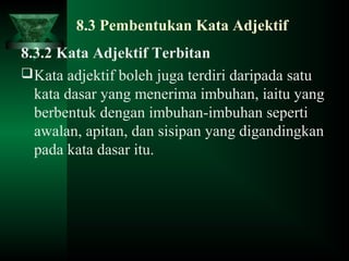 8.3 Pembentukan Kata Adjektif
8.3.2 Kata Adjektif Terbitan
Kata adjektif boleh juga terdiri daripada satu
kata dasar yang menerima imbuhan, iaitu yang
berbentuk dengan imbuhan-imbuhan seperti
awalan, apitan, dan sisipan yang digandingkan
pada kata dasar itu.
 