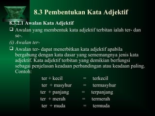 8.3 Pembentukan Kata Adjektif
8.3.2.1 Awalan Kata Adjektif
 Awalan yang membentuk kata adjektif terbitan ialah ter- dan
se-.
(i) Awalan ter-
 Awalan ter- dapat menerbitkan kata adjektif apabila
bergabung dengan kata dasar yang sememangnya jenis kata
adjektif. Kata adjektif terbitan yang demikian berfungsi
sebagai penjelasan keadaan perbandingan atau keadaan paling.
Contoh:
ter + kecil = terkecil
ter + masyhur = termasyhur
ter + panjang = terpanjang
ter + merah = termerah
ter + muda = termuda
 