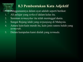 8.3 Pembentukan Kata Adjektif
 Penggunaannya dalam ayat adalah seperti berikut:
1. Ali pelajar yang terkecil dalam kelas itu.
2. Seniman termasyhur itu telah meninggal dunia.
3. Sungai Rejang ialah yang terpanjang di Malaysia.
4. Antara kain-kain merah itu, kain jenis sutera itulah yang
termerah.
5. Dalam kumpulan kami dialah yang termuda.
 