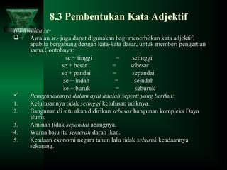 8.3 Pembentukan Kata Adjektif
(ii) Awalan se-
 Awalan se- juga dapat digunakan bagi menerbitkan kata adjektif,
apabila bergabung dengan kata-kata dasar, untuk memberi pengertian
sama.Contohnya:
se + tinggi = setinggi
se + besar = sebesar
se + pandai = sepandai
se + indah = seindah
se + buruk = seburuk
 Penggunaannya dalam ayat adalah seperti yang berikut:
1. Kelulusannya tidak setinggi kelulusan adiknya.
2. Bangunan di situ akan didirikan sebesar bangunan kompleks Daya
Bumi.
3. Aminah tidak sepandai abangnya.
4. Warna baju itu semerah darah ikan.
5. Keadaan ekonomi negara tahun lalu tidak seburuk keadaannya
sekarang.
 