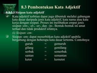 8.3 Pembentukan Kata Adjektif
8.3.2.3 Sisipan kata adjektif
 Kata adjektif terbitan dapat juga dibentuk melalui gabungan
kata dasar daripada jenis kata adjektif, kata nama atau kata
kerja dengan sisipan. Proses ini melibatkan empat jenis
sisipan -em-, -el-, -er-, dan –in-. Bentuk-bentuk ini amat
terhad dan tidak produktif sifatnya.
(i) Sisipan -em-
 Sisipan -em- dapat menerbitkan kata adjektif apabila
bergabung dengan beberapa kata dasar tertentu. Contohnya:
guruh = gemuruh
gilang = gemilang
serbak = semerbak
santan = semantan
ketot = kemetot
 