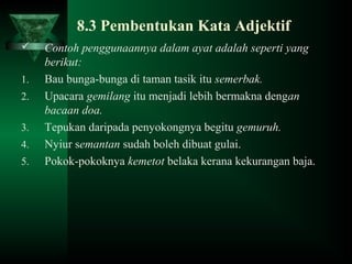 8.3 Pembentukan Kata Adjektif
 Contoh penggunaannya dalam ayat adalah seperti yang
berikut:
1. Bau bunga-bunga di taman tasik itu semerbak.
2. Upacara gemilang itu menjadi lebih bermakna dengan
bacaan doa.
3. Tepukan daripada penyokongnya begitu gemuruh.
4. Nyiur semantan sudah boleh dibuat gulai.
5. Pokok-pokoknya kemetot belaka kerana kekurangan baja.
 
