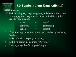 8.3 Pembentukan Kata Adjektif
(ii) Sisipan -el-
 Sisipan -el- yang bergabung dengan beberapa kata dasar
tertentu juga berfungsi menerbitkan kata-kata adjektif,
seperti yang berikut:
serak = selerak
gembung = gelembung
kebak = kelebak
 Contoh penggunaannya dalam ayat adalah seperti yang
berikut:
1. Bilik selerak itu kepunyaan abangku.
2. Kulitnya jarang melecur itu gelembung.
3. Kain layarnya kelebak dipukul angin.
 