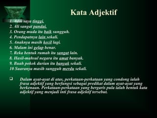 Kata Adjektif
1. Adik saya tinggi.
2. Ali sangat pandai.
3. Orang muda itu baik sungguh.
4. Pendapatnya lain sekali.
5. Anaknya masih kecil lagi.
6. Malam ini gelap benar.
7. Reka bentuk rumah itu sangat lain.
8. Hasil-mahsul negara itu amat banyak.
9. Buah pokok durian itu banyak sekali.
10 Suaranya masih sungguh merdu sekali.
 Dalam ayat-ayat di atas, perkataan-perkataan yang condong ialah
frasa adjektif yang berfungsi sebagai predikat dalam ayat-ayat yang
berkenaan. Perkataan-perkataan yang bergaris pula ialah bentuk kata
adjektif yang menjadi inti frasa adjektif tersebut.
 