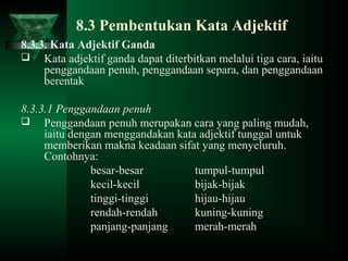 8.3 Pembentukan Kata Adjektif
8.3.3. Kata Adjektif Ganda
 Kata adjektif ganda dapat diterbitkan melalui tiga cara, iaitu
penggandaan penuh, penggandaan separa, dan penggandaan
berentak
8.3.3.1 Penggandaan penuh
 Penggandaan penuh merupakan cara yang paling mudah,
iaitu dengan menggandakan kata adjektif tunggal untuk
memberikan makna keadaan sifat yang menyeluruh.
Contohnya:
besar-besar tumpul-tumpul
kecil-kecil bijak-bijak
tinggi-tinggi hijau-hijau
rendah-rendah kuning-kuning
panjang-panjang merah-merah
 