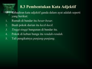 8.3 Pembentukan Kata Adjektif
 Kehadiran kata adjektif ganda dalam ayat adalah seperti
yang berikut:
1. Rumah di bandar itu besar-besar.
2. Buah pokok durian itu kecil-kecil.
3. Tinggi-tinggi bangunan di bandar itu.
4. Pokok di kebun bunga itu rendah-rendah.
5. Tali pengikatnya panjang-panjang.
 
