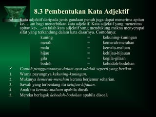 8.3 Pembentukan Kata Adjektif
 Kata adjektif daripada jenis gandaan penuh juga dapat menerima apitan
ke-…-an bagi menerbitkan kata adjektif. Kata adjektif yang menerima
apitan ke-…-an ialah kata adjektif yang mendukung makna menyerupai
sifat yang terkandung dalam kata dasarnya. Contohnya:
kuning = kekuning-kuningan
merah = kemerah-merahan
malu = kemalu-maluan
hijau = kehijau-hijauan
gila = kegila-gilaan
bodoh = kebodoh-bodohan
 Contoh penggunaannya dalam ayat adalah seperti yang berikut:
1. Warna payungnya kekuning-kuningan.
2. Mukanya kemerah-merahan kerana berjemur seharian.
3. Sawah yang terbentang itu kehijau-hijauan.
4. Anak itu kemalu-maluan apabila diusik.
5. Mereka berlagak kebodoh-bodohan apabila disoal.
 