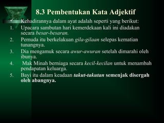 8.3 Pembentukan Kata Adjektif
 Kehadirannya dalam ayat adalah seperti yang berikut:
1. Upacara sambutan hari kemerdekaan kali ini diadakan
secara besar-besaran.
2. Pemuda itu berkelakuan gila-gilaan selepas kematian
tunangnya.
3. Dia mengamuk secara awur-awuran setelah dimarahi oleh
ibunya.
4. Mak Minah berniaga secara kecil-kecilan untuk menambah
pendapatan keluarga.
5. Bayi itu dalam keadaan takut-takutan semenjak disergah
oleh abangnya.
 