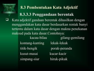 8.3 Pembentukan Kata Adjektif
8.3.3.3 Penggandaan berentak
 Kata adjektif gandaan berentak dihasilkan dengan
menggandakan kata dasar berdasarkan rentak bunyi
tertentu dalam kata dasar dengan makna penekanan
maksud pada kata dasar.Contohnya:
kacau-bilau gilang-gemilang
kontang-kanting lekak-lekuk
titik-bengik porak-peranda
kusut-masai kucar-kacir
simpang-siur hiruk-pikuk
 
