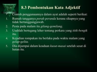 8.3 Pembentukan Kata Adjektif
 Contoh penggunaannya dalam ayat adalah seperti berikut:
1. Rumah tangganya porak-peranda kerana sikapnya yang
tidak bertanggungjawab.
2. Pesta pada malam itu gilang-gemilang.
3. Usahlah bertegang leher tentang perkara yang titik-bengik
itu.
4. Kejadian rompakan itu berlaku pada waktu malam yang
gelap-gelita.
5. Dia dijumpai dalam keadaan kusut-masai setelah sesat di
hutan itu.
 
