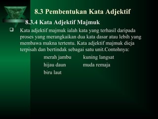 8.3 Pembentukan Kata Adjektif
8.3.4 Kata Adjektif Majmuk
 Kata adjektif majmuk ialah kata yang terhasil daripada
proses yang merangkaikan dua kata dasar atau lebih yang
membawa makna tertentu. Kata adjektif majmuk dieja
terpisah dan bertindak sebagai satu unit.Contohnya:
merah jambu kuning langsat
hijau daun muda remaja
biru laut
 