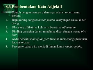 8.3 Pembentukan Kata Adjektif
 Contoh penggunaannya dalam ayat adalah seperti yang
berikut:
1. Baju kurung songket merah jambu kesayangan kakak dicuri
orang.
2. Ular yang dilihatnya kelmarin berwarna hijau daun.
3. Dinding bahagian dalam rumahnya dicat dengan warna biru
laut.
4. Gadis berkulit kuning langsat itu telah memenangi peraduan
fesyen kebaya.
5. Fesyen terbaharu itu menjadi ikutan kaum muda remaja.
 