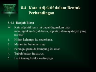 8.4 Kata Adjektif dalam Bentuk
Perbandingan
8.4.1 Darjah Biasa
 Kata adjektif jenis ini dapat digunakan bagi
menunjukkan darjah biasa, seperti dalam ayat-ayat yang
berikut:
1. Hidup keluarga itu sederhana.
2. Malam ini bulan terang.
3. Perangai pemuda kampung itu baik.
4. Tubuh budak itu kurus.
5. Laut tenang ketika waktu pagi.
 