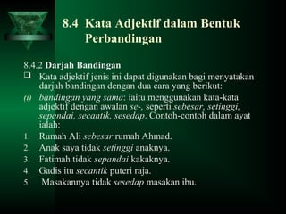 8.4 Kata Adjektif dalam Bentuk
Perbandingan
8.4.2 Darjah Bandingan
 Kata adjektif jenis ini dapat digunakan bagi menyatakan
darjah bandingan dengan dua cara yang berikut:
(i) bandingan yang sama: iaitu menggunakan kata-kata
adjektif dengan awalan se-, seperti sebesar, setinggi,
sepandai, secantik, sesedap. Contoh-contoh dalam ayat
ialah:
1. Rumah Ali sebesar rumah Ahmad.
2. Anak saya tidak setinggi anaknya.
3. Fatimah tidak sepandai kakaknya.
4. Gadis itu secantik puteri raja.
5. Masakannya tidak sesedap masakan ibu.
 