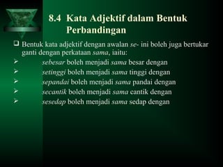 8.4 Kata Adjektif dalam Bentuk
Perbandingan
 Bentuk kata adjektif dengan awalan se- ini boleh juga bertukar
ganti dengan perkataan sama, iaitu:
 sebesar boleh menjadi sama besar dengan
 setinggi boleh menjadi sama tinggi dengan
 sepandai boleh menjadi sama pandai dengan
 secantik boleh menjadi sama cantik dengan
 sesedap boleh menjadi sama sedap dengan
 