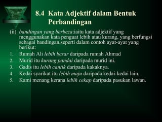 8.4 Kata Adjektif dalam Bentuk
Perbandingan
(ii) bandingan yang berbeza:iaitu kata adjektif yang
menggunakan kata penguat lebih atau kurang, yang berfungsi
sebagai bandingan,seperti dalam contoh ayat-ayat yang
berikut:
1. Rumah Ali lebih besar daripada rumah Ahmad
2. Murid itu kurang pandai daripada murid ini.
3. Gadis itu lebih cantik daripada kakaknya.
4. Kedai syarikat itu lebih maju daripada kedai-kedai lain.
5. Kami menang kerana lebih cekap daripada pasukan lawan.
 
