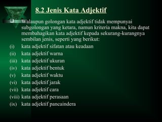 8.2 Jenis Kata Adjektif
 Walaupun golongan kata adjektif tidak mempunyai
subgolongan yang ketara, namun kriteria makna, kita dapat
membahagikan kata adjektif kepada sekurang-kurangnya
sembilan jenis, seperti yang berikut:
(i) kata adjektif sifatan atau keadaan
(ii) kata adjektif warna
(iii) kata adjektif ukuran
(iv) kata adjektif bentuk
(v) kata adjektif waktu
(vi) kata adjektif jarak
(vii) kata adjektif cara
(viii) kata adjektif perasaan
(ix) kata adjektif pancaindera
 