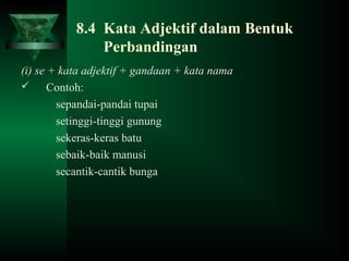8.4 Kata Adjektif dalam Bentuk
Perbandingan
(i) se + kata adjektif + gandaan + kata nama
 Contoh:
sepandai-pandai tupai
setinggi-tinggi gunung
sekeras-keras batu
sebaik-baik manusi
secantik-cantik bunga
 