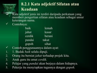 8.2.1 Kata adjektif Sifatan atau
Keadaan
 Kata adjektif jenis ini terdiri daripada perkataan yang
memberi pengertian sifatan atau keadaan sebagai unsur
keterangan nama.
 Contohnya:
baik lemah
jahat kasar
cerdik berani
pandai takut
gopoh sihat
 Contoh penggunaannya dalam ayat:
1. 1. Budak baik selalu dipuji.
2. Orang itu berniat jahat terhadap projek kita.
3. Anak guru itu amat cerdik.
4. Pelajar yang pandai akan berjaya dalam hidupnya.
5. Pekerja itu menyiapkan tugasnya dengan gopoh.
 