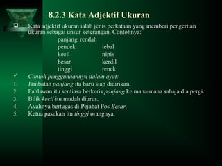 8.2.3 Kata Adjektif Ukuran
 Kata adjektif ukuran ialah jenis perkataan yang memberi pengertian
ukuran sebagai unsur keterangan. Contohnya:
panjang rendah
pendek tebal
kecil nipis
besar kerdil
tinggi renek
 Contoh penggunaannya dalam ayat:
1. Jambatan panjang itu baru siap didirikan.
2. Pahlawan itu sentiasa berkeris panjang ke mana-mana sahaja dia pergi.
3. Bilik kecil itu mudah diurus.
4. Ayahnya bertugas di Pejabat Pos Besar.
5. Ketua pasukan itu tinggi orangnya.
 