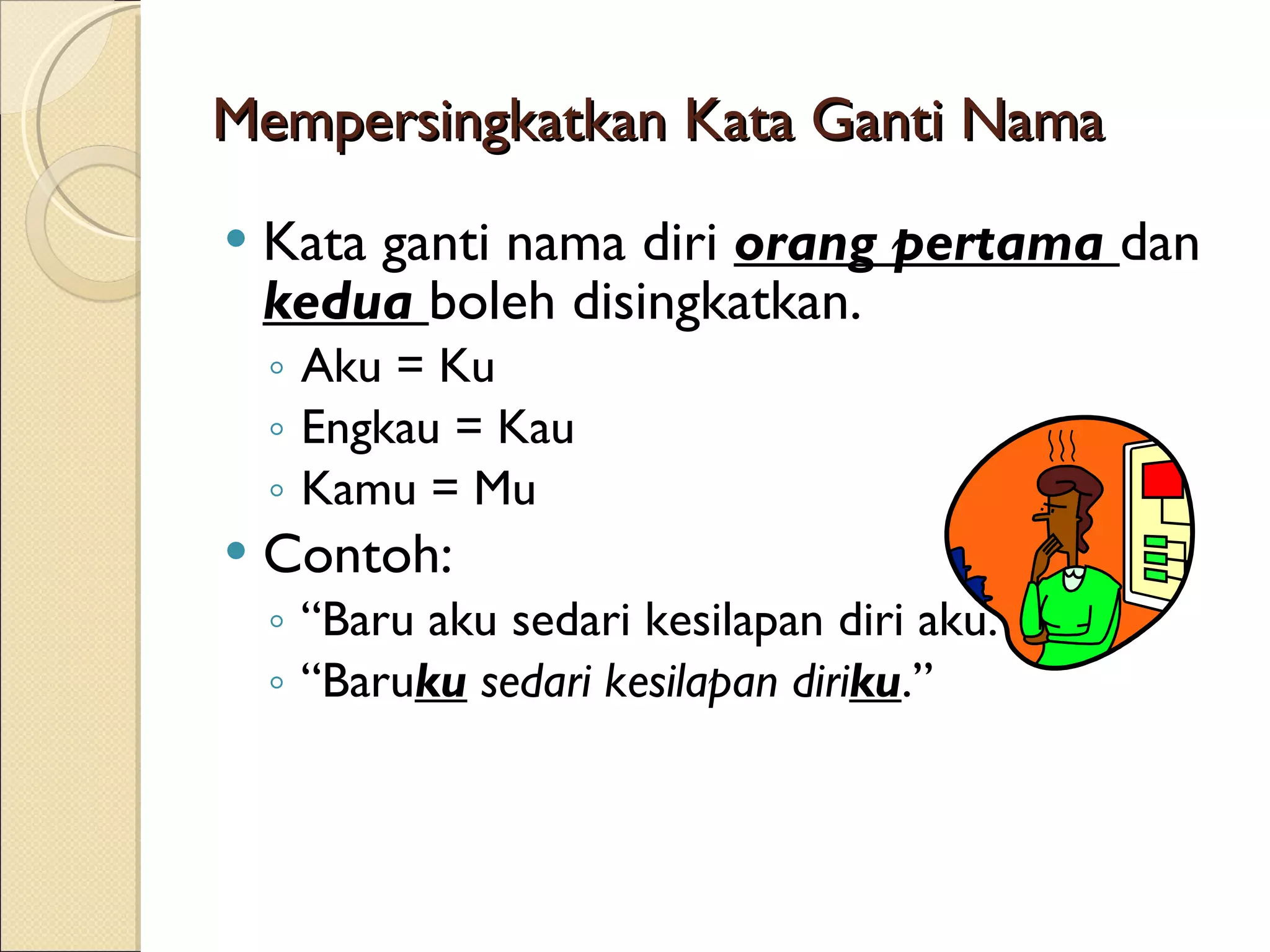 Mempersingkatkan Kata Ganti Nama Kata ganti nama diri orang pertama dan kedua boleh disingkatkan. Aku = Ku Engkau = Kau Kamu = Mu Contoh: “ Baru aku sedari kesilapan diri aku.” “ Baru ku sedari kesilapan diri ku .”