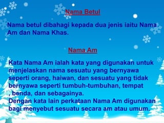Nama Betul

Nama betul dibahagi kepada dua jenis iaitu Nama
Am dan Nama Khas.

                   Nama Am
Kata Nama Am ialah kata yang digunakan untuk
menjelaskan nama sesuatu yang bernyawa
seperti orang, haiwan, dan sesuatu yang tidak
bernyawa seperti tumbuh-tumbuhan, tempat
, benda, dan sebagainya.
Dengan kata lain perkataan Nama Am digunakan
bagi menyebut sesuatu secara am atau umum.
 