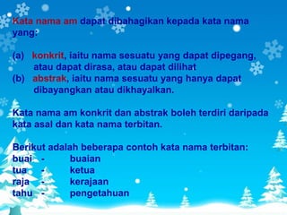 Kata nama am dapat dibahagikan kepada kata nama
yang:

(a) konkrit, iaitu nama sesuatu yang dapat dipegang,
    atau dapat dirasa, atau dapat dilihat
(b) abstrak, iaitu nama sesuatu yang hanya dapat
    dibayangkan atau dikhayalkan.

Kata nama am konkrit dan abstrak boleh terdiri daripada
kata asal dan kata nama terbitan.

Berikut adalah beberapa contoh kata nama terbitan:
buai -       buaian
tua -        ketua
raja -       kerajaan
tahu -       pengetahuan
 