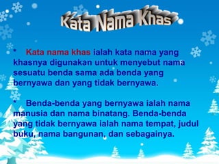 * Kata nama khas ialah kata nama yang
khasnya digunakan untuk menyebut nama
sesuatu benda sama ada benda yang
bernyawa dan yang tidak bernyawa.

* Benda-benda yang bernyawa ialah nama
manusia dan nama binatang. Benda-benda
yang tidak bernyawa ialah nama tempat, judul
buku, nama bangunan, dan sebagainya.
 