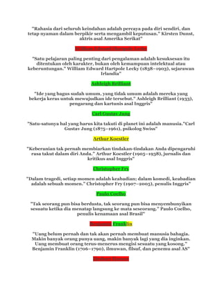 "Rahasia dari seluruh keindahan adalah percaya pada diri sendiri, dan
tetap nyaman dalam berpikir serta mengambil keputusan." Kirsten Dunst,
aktris asal Amerika Serikat"
William Edward Hartpole Lecky
"Satu pelajaran paling penting dari pengalaman adalah kesuksesan itu
ditentukan oleh karakter, bukan oleh kemampuan intelektual atau
keberuntungan." William Edward Hartpole Lecky (1838–1903), sejarawan
Irlandia"
Ashleigh Brilliant
"Ide yang bagus sudah umum, yang tidak umum adalah mereka yang
bekerja keras untuk mewujudkan ide tersebut." Ashleigh Brilliant (1933),
pengarang dan kartunis asal Inggris"
Carl Gustav Jung
"Satu-satunya hal yang harus kita takuti di planet ini adalah manusia."Carl
Gustav Jung (1875–1961), psikolog Swiss"
Arthur Koestler
"Keberanian tak pernah membiarkan tindakan-tindakan Anda dipengaruhi
rasa takut dalam diri Anda.” Arthur Koestler (1905–1938), jurnalis dan
kritikus asal Inggris"
Christopher Fry
"Dalam tragedi, setiap momen adalah keabadian; dalam komedi, keabadian
adalah sebuah momen.” Christopher Fry (1907–2005), penulis Inggris"
Paulo Coelho
"Tak seorang pun bisa berdusta, tak seorang pun bisa menyembunyikan
sesuatu ketika dia menatap langsung ke mata seseorang.” Paulo Coelho,
penulis kenamaan asal Brasil"
Benjamin Franklin
"Uang belum pernah dan tak akan pernah membuat manusia bahagia.
Makin banyak orang punya uang, makin banyak lagi yang dia inginkan.
Uang membuat orang terus-menerus mengisi sesuatu yang kosong.”
Benjamin Franklin (1706–1790), ilmuwan, filsuf, dan penemu asal AS"
Herbert Hoover
 