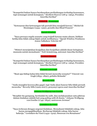 "Kompetisi bukan hanya berdasarkan perlindungan terhadap konsumen,
tapi semangat untuk kemajuan.” Herbert Hoover (1874–1964), Presiden
Amerika Serikat"
Michel de Montaigne
"Ketenaran dan ketenangan tak pernah bisa menjadi kawan.” Michel de
Montaigne (1533–1592), penulis dan filsuf Prancis"
Oprah Winfrey
"Saya percaya segala sesuatu yang terjadi karena suatu alasan, bahkan
ketika kita tidak cukup bijak untuk melihatnya.” Oprah Winfrey Pembawa
Acara Talkshow Televisi AS"
Neil Armstrong
"Misteri menciptakan keajaiban dan keajaiban adalah dasar keinginan
manusia untuk memahami.” Neil Armstrong, astronot Amerika Serikat"
Herbert Hoover
"Kompetisi bukan hanya berdasarkan perlindungan terhadap konsumen,
tapi semangat untuk kemajuan.” Herbert Hoover (1874–1964), Presiden
Amerika Serikat"
Vincent van Gogh
"Buat apa hidup kalau kita tidak berani mencoba sesuatu?” Vincent van
Gogh (1853–1890), pelukis Belanda"
Beverly Sills
"Anda mungkin kecewa jika gagal, tapi Anda akan hancur bila tidak pernah
mencoba.” Beverly Sills (1929-2007), penyanyi opera asal Amerika Serikat"
Johann Wolfgang von Goethe
"Berpikir itu gampang, bertindak itu sulit, dan melaksanakan satu pikiran
dalam tindakan adalah hal yang paling sulit di dunia.” Johann Wolfgang
von Goethe (1749–1832), sastrawan Jerman"
Leondaro da Vinci
"Saya terkesan dengan urgensi tindakan. Memahami tidaklah cukup, kita
harus mengaplikasikan. Berharap tidaklah cukup, kita harus
bekerja.” Leondaro da Vinci (1452–1519), ilmuwan era Renaisans"
 