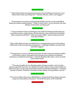 Orlando Bloom
""Jika hidup bukan tentang kemanusiaan dan kehidupan harmoni, saya
tidak tahu untuk apa hidup itu.” Orlando Bloom, aktor asal Inggris"
Pablo Casals
""Kemampuan manusia untuk peduli adalah sesuatu yang menjadikan
hidup bermakna paling dalam.” Pablo Casals (1876–1973), pemain celo dan
dirigen terkemuka asal Spanyol"
Dale Carnegie
""Yang membuat kamu berbahagia atau tidak berbahagia bukanlah apa
yang kamu punya, siapa kamu, di mana kamu, atau yang kamu kerjakan;
tapi yang kamu pikirkan.” Dale Carnegie (1888–1955), pengarang asal
Amerika Serikat"
Ashleigh Brilliant
"Jika Anda tidak mampu mendekatinya, mengatasinya atau melewatinya,
lebih baik Anda bernegosiasi dengannya.” Ashleigh Brilliant, penulis dan
kartunis Inggris"
Niccolo Machiavelli
""Enterpreneur secara sederhana berarti mereka yang memahami sedikit
perbedaan antara rintangan dan peluang serta mampu mengubah
keduanya menjadi keuntungan.” Niccolo Machiavelli (1469–1527), penulis
terkemuka Italia"
Jenderal George S Patton
""Perang mungkin harus diperjuangkan dengan senjata, tapi mereka
dimenangi oleh manusia. Ini adalah persoalan spirit orang yang terlibat di
dalamnya dan orang yang memimpin untuk meraih kemenangan.” Jenderal
George S Patton, Jenderal Amerika Serikat dalam Perang Dunia I dan II"
David Borenstein
""Perasaan tidak seharusnya dilogikakan. Sangat berbahaya bagi manusia
yang merasionalkan emosinya.” David Borenstein, artis Polandia"
Owen Meredith
 